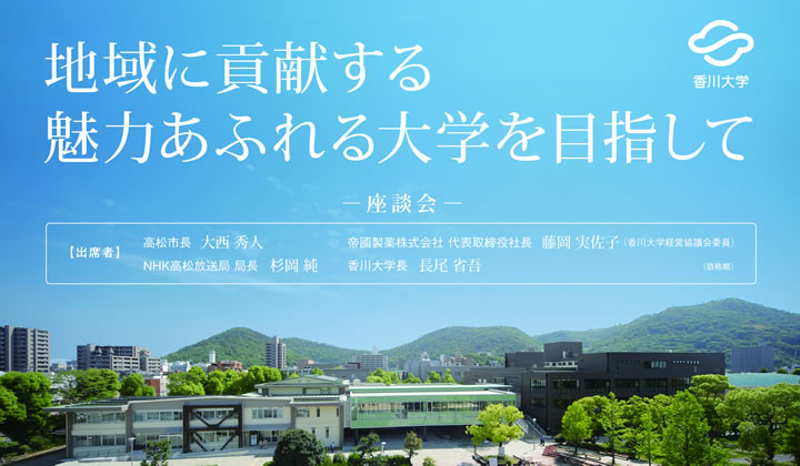 地域に貢献する魅力あふれる大学を目指して香川大学 出席者】◆高松市長　大西秀人◆帝國製薬株式会社　代表取締役社長　藤岡実佐子（本学経営協議会委員）◆ＮＨＫ高松放送局　局長　杉岡純◆香川大学　学長　長尾省吾◆司会：香川大学　参与　高木健一郎（敬称略）